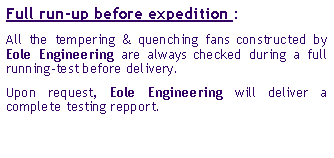 Zone de Texte: Full run-up before expedition : All the tempering & quenching fans constructed by Eole Engineering are always checked during a full running-test before delivery. Upon request, Eole Engineering will deliver a complete testing repport.  